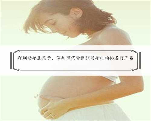 深圳助孕生儿子，深圳市试管供卵助孕机构排名前三名