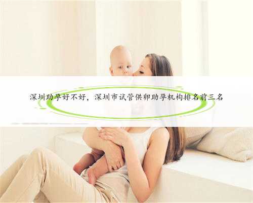深圳助孕好不好，深圳市试管供卵助孕机构排名前三名