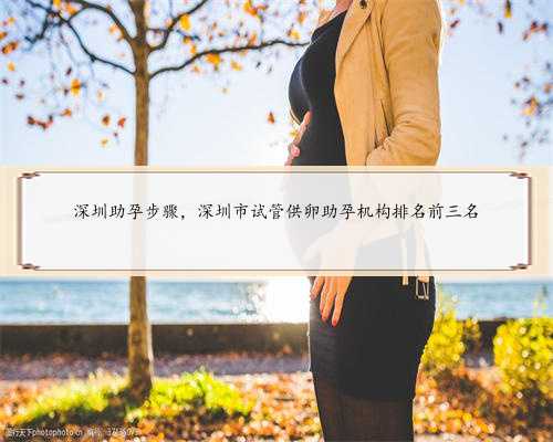 深圳助孕步骤，深圳市试管供卵助孕机构排名前三名