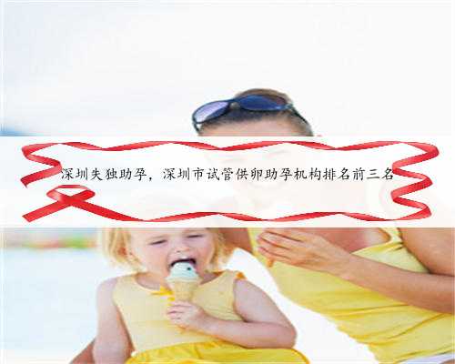 深圳失独助孕，深圳市试管供卵助孕机构排名前三名