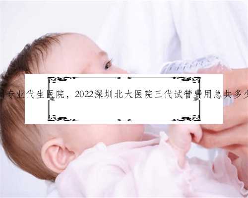 深圳专业代生医院，2022深圳北大医院三代试管费用总共多少？