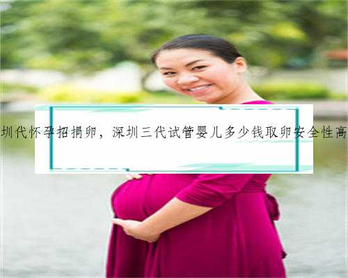 深圳代怀孕招捐卵，深圳三代试管婴儿多少钱取卵安全性高吗
