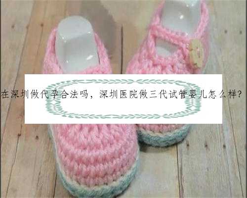 在深圳做代孕合法吗，深圳医院做三代试管婴儿怎么样？