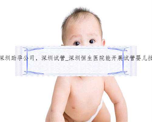 想找深圳助孕公司，深圳试管_深圳恒生医院能开展试管婴儿技术吗