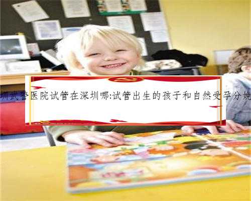深圳代生孩子服务，深圳武警医院试管在深圳哪:试管出生的孩子和自然受孕分