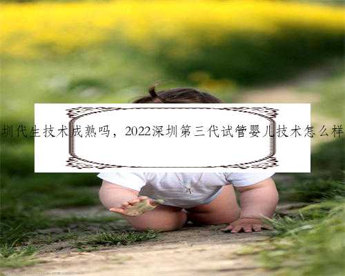 深圳代生技术成熟吗，2022深圳第三代试管婴儿技术怎么样？